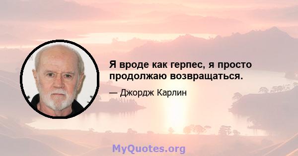 Я вроде как герпес, я просто продолжаю возвращаться.