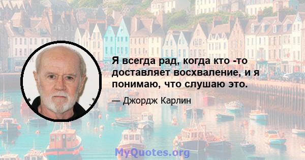 Я всегда рад, когда кто -то доставляет восхваление, и я понимаю, что слушаю это.