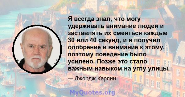 Я всегда знал, что могу удерживать внимание людей и заставлять их смеяться каждые 30 или 40 секунд, и я получил одобрение и внимание к этому, поэтому поведение было усилено. Позже это стало важным навыком на углу улицы.