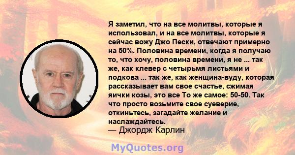 Я заметил, что на все молитвы, которые я использовал, и на все молитвы, которые я сейчас вожу Джо Пески, отвечают примерно на 50%. Половина времени, когда я получаю то, что хочу, половина времени, я не ... так же, как