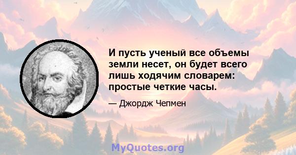 И пусть ученый все объемы земли несет, он будет всего лишь ходячим словарем: простые четкие часы.