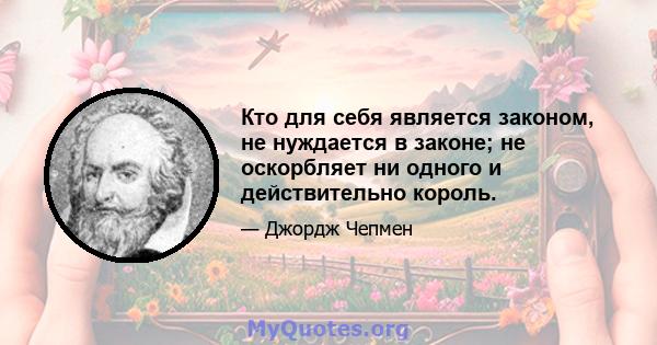 Кто для себя является законом, не нуждается в законе; не оскорбляет ни одного и действительно король.