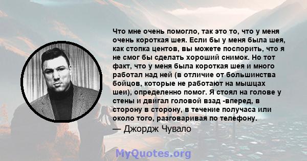 Что мне очень помогло, так это то, что у меня очень короткая шея. Если бы у меня была шея, как стопка центов, вы можете поспорить, что я не смог бы сделать хороший снимок. Но тот факт, что у меня была короткая шея и