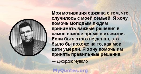 Моя мотивация связана с тем, что случилось с моей семьей. Я хочу помочь молодым людям принимать важные решения в самое важное время в их жизни. Если бы я этого не делал, это было бы похоже на то, как мои дети умерли. Я