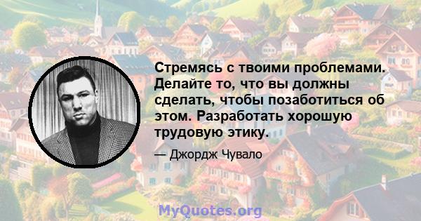 Стремясь с твоими проблемами. Делайте то, что вы должны сделать, чтобы позаботиться об этом. Разработать хорошую трудовую этику.