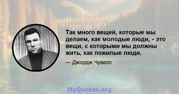 Так много вещей, которые мы делаем, как молодые люди, - это вещи, с которыми мы должны жить, как пожилые люди.