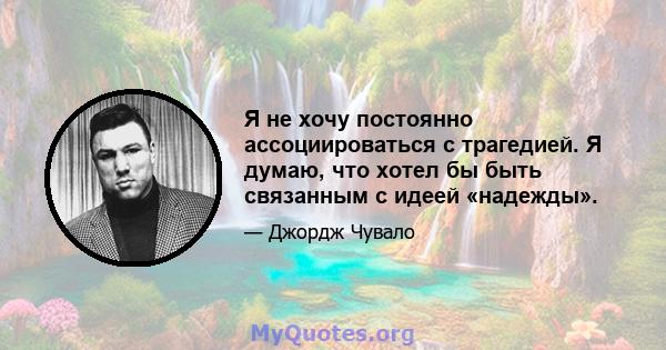 Я не хочу постоянно ассоциироваться с трагедией. Я думаю, что хотел бы быть связанным с идеей «надежды».