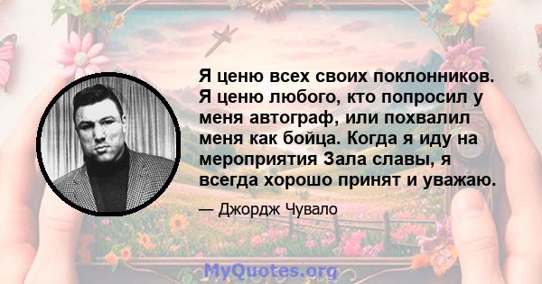 Я ценю всех своих поклонников. Я ценю любого, кто попросил у меня автограф, или похвалил меня как бойца. Когда я иду на мероприятия Зала славы, я всегда хорошо принят и уважаю.