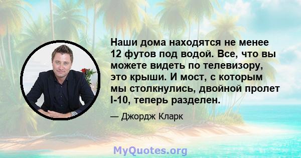 Наши дома находятся не менее 12 футов под водой. Все, что вы можете видеть по телевизору, это крыши. И мост, с которым мы столкнулись, двойной пролет I-10, теперь разделен.