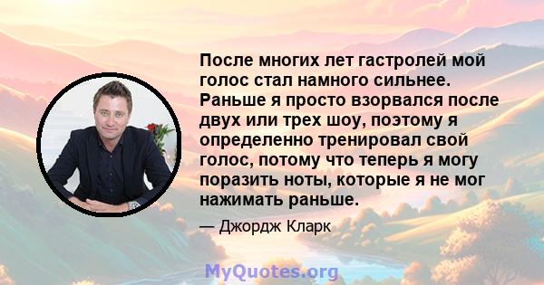 После многих лет гастролей мой голос стал намного сильнее. Раньше я просто взорвался после двух или трех шоу, поэтому я определенно тренировал свой голос, потому что теперь я могу поразить ноты, которые я не мог