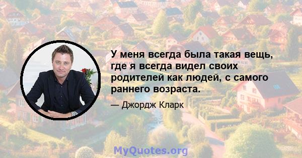 У меня всегда была такая вещь, где я всегда видел своих родителей как людей, с самого раннего возраста.