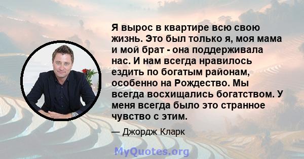 Я вырос в квартире всю свою жизнь. Это был только я, моя мама и мой брат - она ​​поддерживала нас. И нам всегда нравилось ездить по богатым районам, особенно на Рождество. Мы всегда восхищались богатством. У меня всегда 