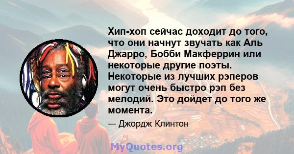 Хип-хоп сейчас доходит до того, что они начнут звучать как Аль Джарро, Бобби Макферрин или некоторые другие поэты. Некоторые из лучших рэперов могут очень быстро рэп без мелодий. Это дойдет до того же момента.