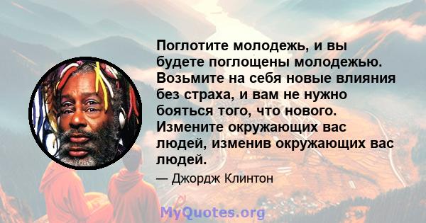 Поглотите молодежь, и вы будете поглощены молодежью. Возьмите на себя новые влияния без страха, и вам не нужно бояться того, что нового. Измените окружающих вас людей, изменив окружающих вас людей.