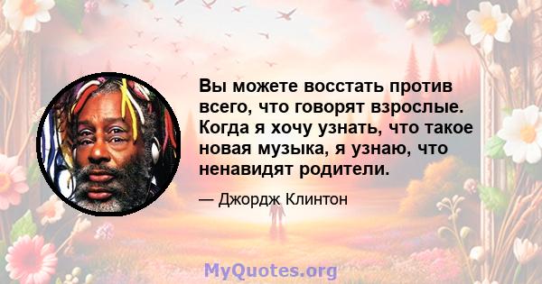 Вы можете восстать против всего, что говорят взрослые. Когда я хочу узнать, что такое новая музыка, я узнаю, что ненавидят родители.