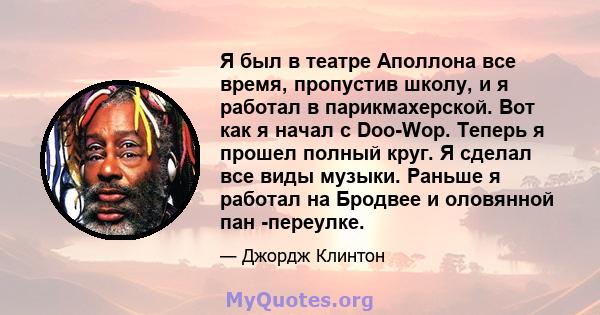 Я был в театре Аполлона все время, пропустив школу, и я работал в парикмахерской. Вот как я начал с Doo-Wop. Теперь я прошел полный круг. Я сделал все виды музыки. Раньше я работал на Бродвее и оловянной пан -переулке.