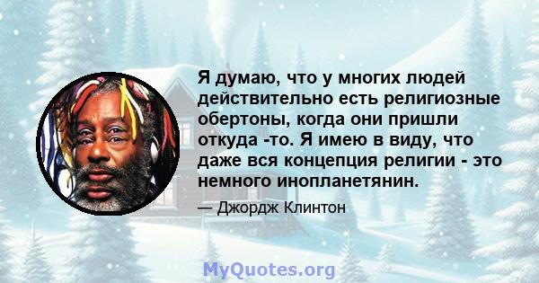 Я думаю, что у многих людей действительно есть религиозные обертоны, когда они пришли откуда -то. Я имею в виду, что даже вся концепция религии - это немного инопланетянин.