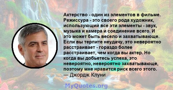 Актерство - один из элементов в фильме. Режиссура - это своего рода художник, использующий все эти элементы - звук, музыка и камера и соединение всего. И это может быть весело и захватывающе. Если вы терпите неудачу,