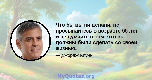 Что бы вы ни делали, не просыпайтесь в возрасте 65 лет и не думайте о том, что вы должны были сделать со своей жизнью.