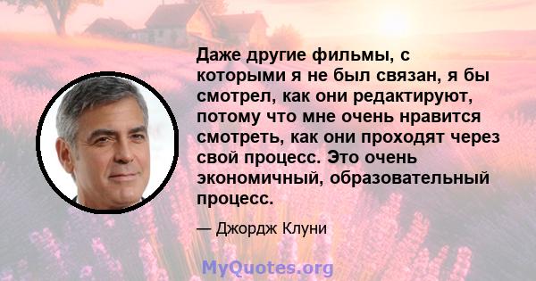 Даже другие фильмы, с которыми я не был связан, я бы смотрел, как они редактируют, потому что мне очень нравится смотреть, как они проходят через свой процесс. Это очень экономичный, образовательный процесс.