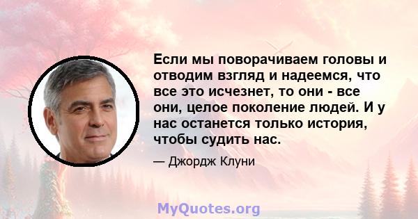 Если мы поворачиваем головы и отводим взгляд и надеемся, что все это исчезнет, ​​то они - все они, целое поколение людей. И у нас останется только история, чтобы судить нас.