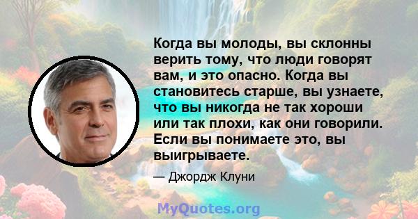 Когда вы молоды, вы склонны верить тому, что люди говорят вам, и это опасно. Когда вы становитесь старше, вы узнаете, что вы никогда не так хороши или так плохи, как они говорили. Если вы понимаете это, вы выигрываете.