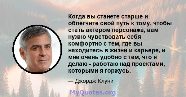 Когда вы станете старше и облегчите свой путь к тому, чтобы стать актером персонажа, вам нужно чувствовать себя комфортно с тем, где вы находитесь в жизни и карьере, и мне очень удобно с тем, что я делаю - работаю над