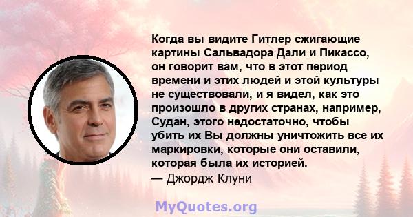 Когда вы видите Гитлер сжигающие картины Сальвадора Дали и Пикассо, он говорит вам, что в этот период времени и этих людей и этой культуры не существовали, и я видел, как это произошло в других странах, например, Судан, 