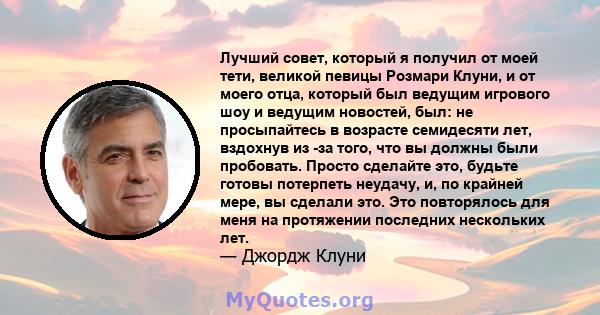 Лучший совет, который я получил от моей тети, великой певицы Розмари Клуни, и от моего отца, который был ведущим игрового шоу и ведущим новостей, был: не просыпайтесь в возрасте семидесяти лет, вздохнув из -за того, что 