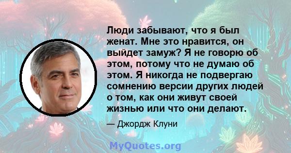 Люди забывают, что я был женат. Мне это нравится, он выйдет замуж? Я не говорю об этом, потому что не думаю об этом. Я никогда не подвергаю сомнению версии других людей о том, как они живут своей жизнью или что они