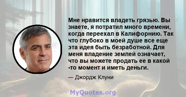 Мне нравится владеть грязью. Вы знаете, я потратил много времени, когда переехал в Калифорнию. Так что глубоко в моей душе все еще эта идея быть безработной. Для меня владение землей означает, что вы можете продать ее в 