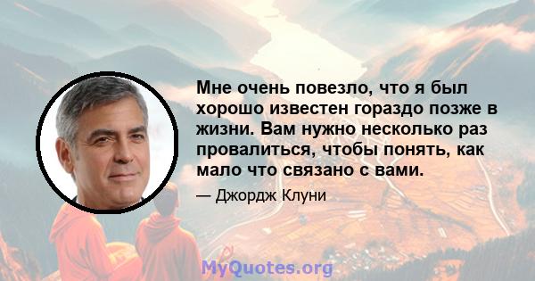 Мне очень повезло, что я был хорошо известен гораздо позже в жизни. Вам нужно несколько раз провалиться, чтобы понять, как мало что связано с вами.