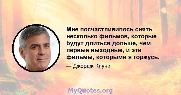 Мне посчастливилось снять несколько фильмов, которые будут длиться дольше, чем первые выходные, и эти фильмы, которыми я горжусь.