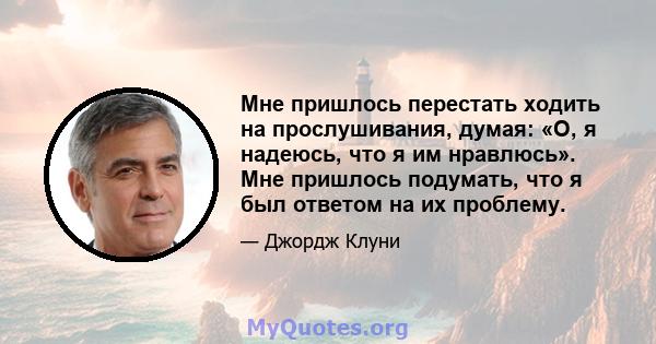 Мне пришлось перестать ходить на прослушивания, думая: «О, я надеюсь, что я им нравлюсь». Мне пришлось подумать, что я был ответом на их проблему.