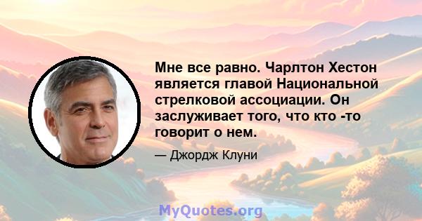 Мне все равно. Чарлтон Хестон является главой Национальной стрелковой ассоциации. Он заслуживает того, что кто -то говорит о нем.