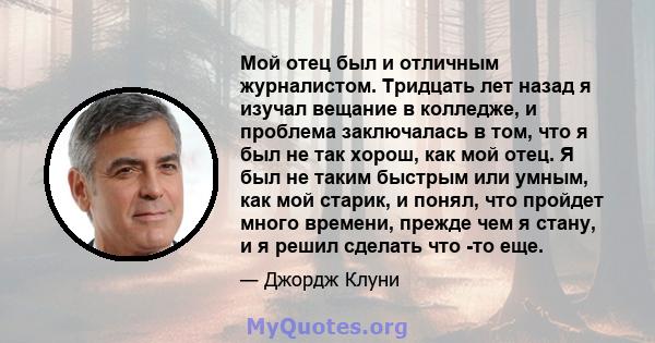 Мой отец был и отличным журналистом. Тридцать лет назад я изучал вещание в колледже, и проблема заключалась в том, что я был не так хорош, как мой отец. Я был не таким быстрым или умным, как мой старик, и понял, что