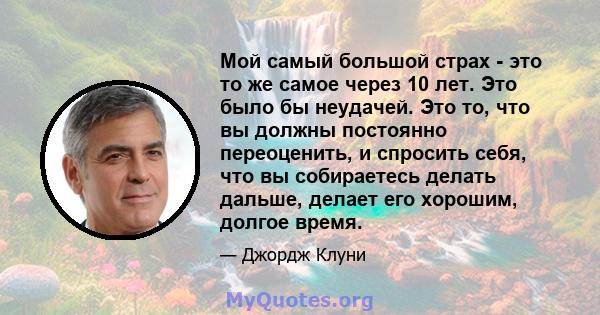 Мой самый большой страх - это то же самое через 10 лет. Это было бы неудачей. Это то, что вы должны постоянно переоценить, и спросить себя, что вы собираетесь делать дальше, делает его хорошим, долгое время.