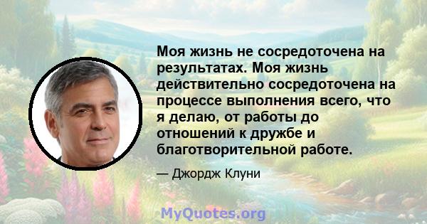 Моя жизнь не сосредоточена на результатах. Моя жизнь действительно сосредоточена на процессе выполнения всего, что я делаю, от работы до отношений к дружбе и благотворительной работе.