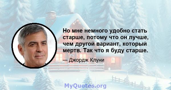 Но мне немного удобно стать старше, потому что он лучше, чем другой вариант, который мертв. Так что я буду старше.