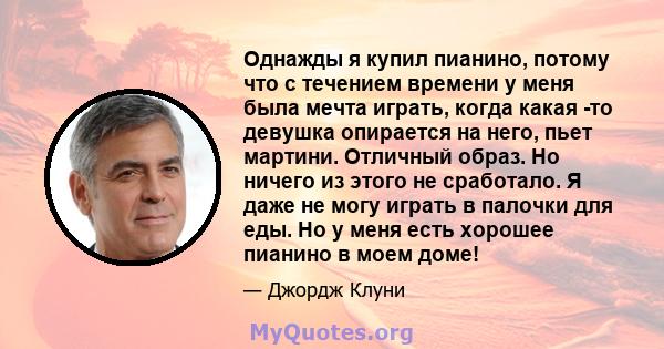 Однажды я купил пианино, потому что с течением времени у меня была мечта играть, когда какая -то девушка опирается на него, пьет мартини. Отличный образ. Но ничего из этого не сработало. Я даже не могу играть в палочки