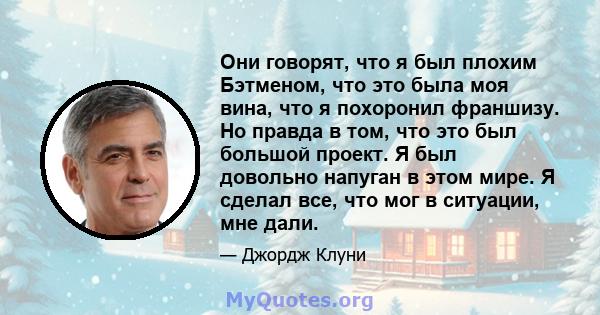 Они говорят, что я был плохим Бэтменом, что это была моя вина, что я похоронил франшизу. Но правда в том, что это был большой проект. Я был довольно напуган в этом мире. Я сделал все, что мог в ситуации, мне дали.