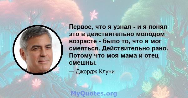 Первое, что я узнал - и я понял это в действительно молодом возрасте - было то, что я мог смеяться. Действительно рано. Потому что моя мама и отец смешны.