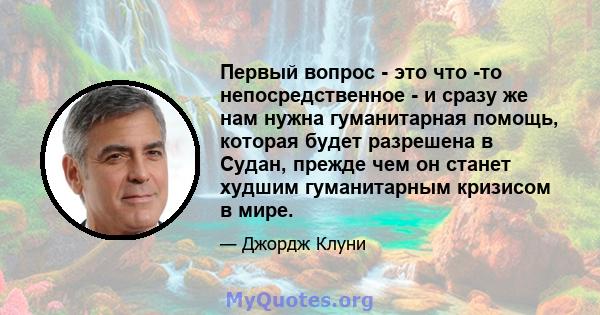 Первый вопрос - это что -то непосредственное - и сразу же нам нужна гуманитарная помощь, которая будет разрешена в Судан, прежде чем он станет худшим гуманитарным кризисом в мире.