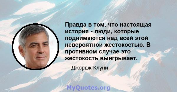 Правда в том, что настоящая история - люди, которые поднимаются над всей этой невероятной жестокостью. В противном случае это жестокость выигрывает.