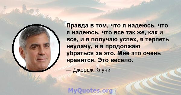 Правда в том, что я надеюсь, что я надеюсь, что все так же, как и все, и я получаю успех, я терпеть неудачу, и я продолжаю убраться за это. Мне это очень нравится. Это весело.