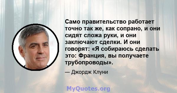 Само правительство работает точно так же, как сопрано, и они сидят сложа руки, и они заключают сделки. И они говорят: «Я собираюсь сделать это: Франция, вы получаете трубопроводы».