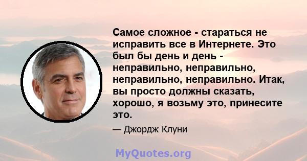 Самое сложное - стараться не исправить все в Интернете. Это был бы день и день - неправильно, неправильно, неправильно, неправильно. Итак, вы просто должны сказать, хорошо, я возьму это, принесите это.