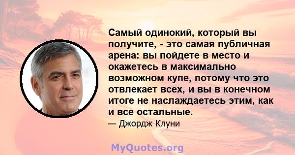 Самый одинокий, который вы получите, - это самая публичная арена: вы пойдете в место и окажетесь в максимально возможном купе, потому что это отвлекает всех, и вы в конечном итоге не наслаждаетесь этим, как и все