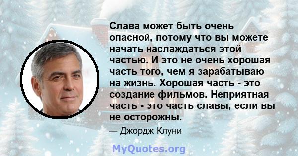 Слава может быть очень опасной, потому что вы можете начать наслаждаться этой частью. И это не очень хорошая часть того, чем я зарабатываю на жизнь. Хорошая часть - это создание фильмов. Неприятная часть - это часть