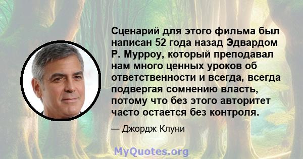 Сценарий для этого фильма был написан 52 года назад Эдвардом Р. Мурроу, который преподавал нам много ценных уроков об ответственности и всегда, всегда подвергая сомнению власть, потому что без этого авторитет часто